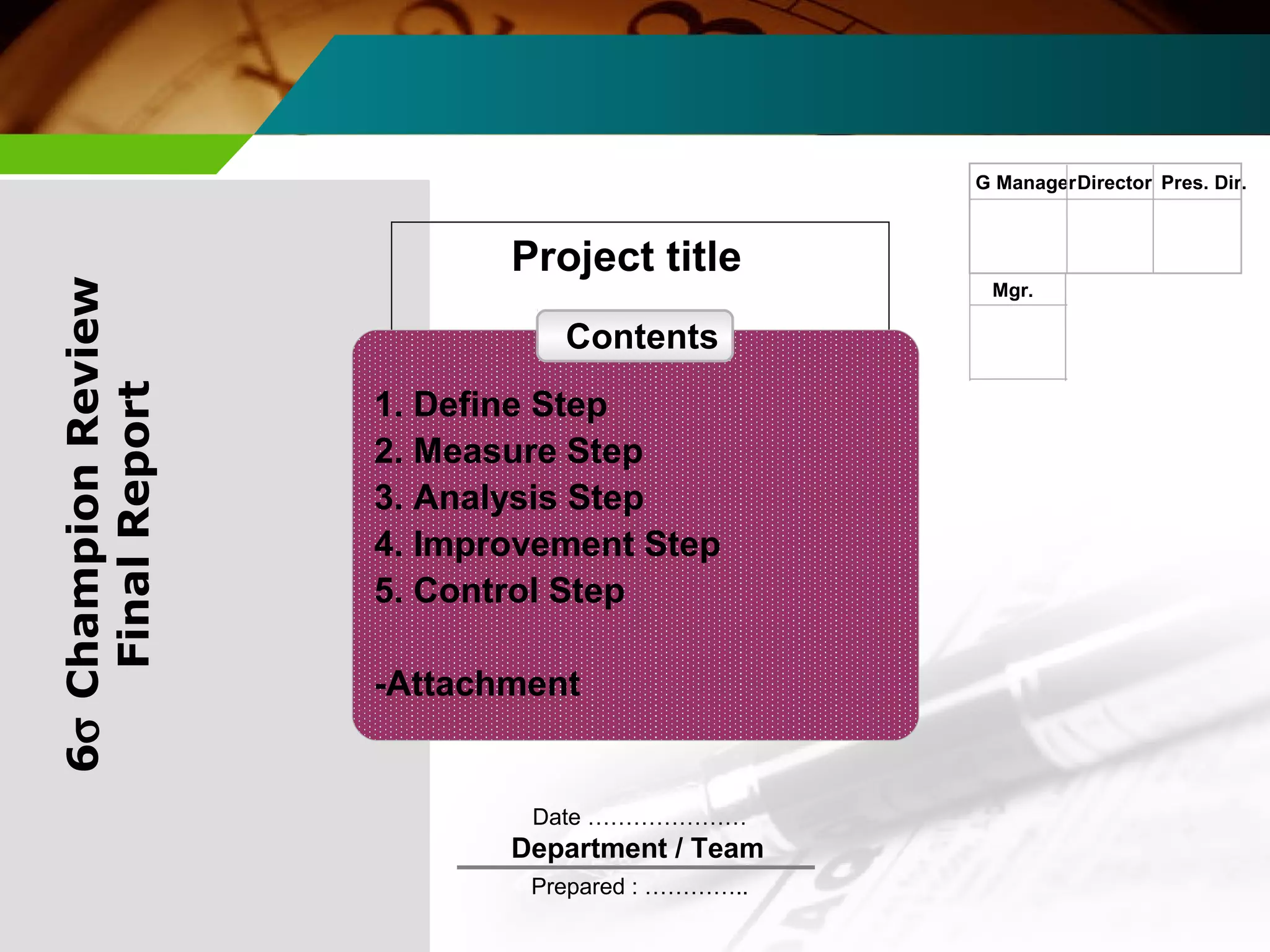 Project title 
Date ………………… 
Department / Team 
Prepared : ………….. 
G ManagerDirector Pres. Dir. 
Mgr. 
6s Champion Review 
Final Report 
Contents 
1. Define Step 
2. Measure Step 
3. Analysis Step 
4. Improvement Step 
5. Control Step 
-Attachment 
 