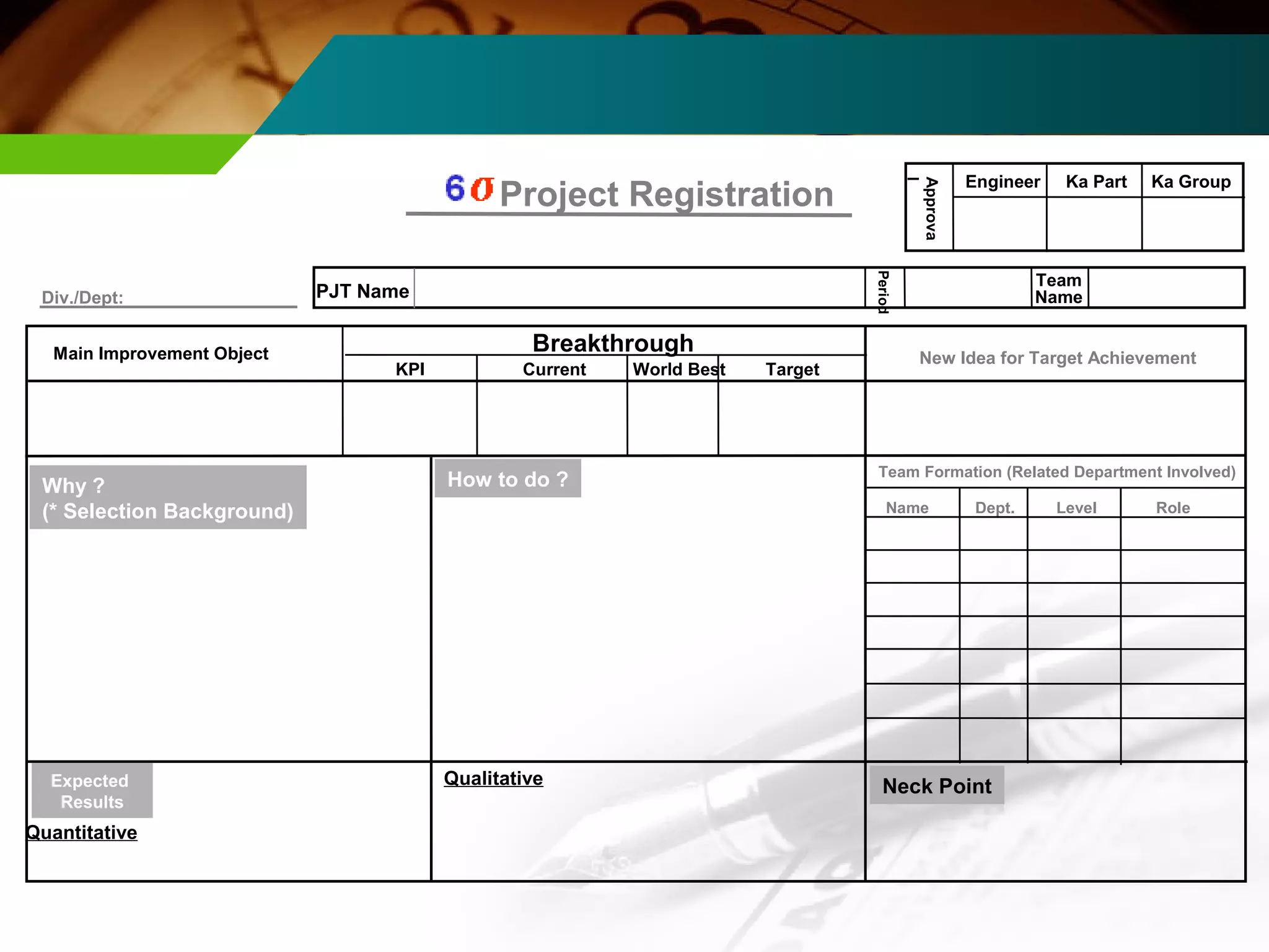 PJT Name 
Ka Part Ka Group Project Registration 
Period 
E ngineer 
Approva 
Team 
l 
Div./Dept: Name 
Breakthrough 
KPI Current Wo rld B est Target 
Main Improv ement Object 
Team Fo rmation (Related Department Involved) 
Name De p t. Level Role 
Why ? How to do ? 
(* Selection Background) 
Quantitative 
Qualitative 
Expected 
Results 
New Idea for Target Achievement 
Neck Point 
 