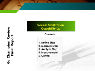 Process Sterilization 
Capability Up 
Contents: 
1. Define Step 
2. Measure Step 
3. Analysis Step 
4. Improvement 
5. Control 
6s Champion Review 
Final Report 
 