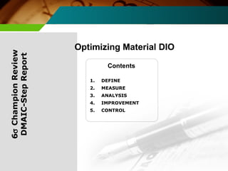 Optimizing Material DIO 
Contents 
6s Champion Review 
DMAIC-Step Report 
1. DEFINE 
2. MEASURE 
3. ANALYSIS 
4. IMPROVEMENT 
5. CONTROL 
 
