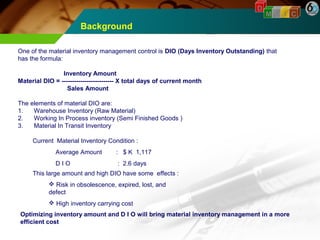 Background 
D 
M A I C 
One of the material inventory management control is DIO (Days Inventory Outstanding) that 
has the formula: 
Inventory Amount 
Material DIO = ------------------------- X total days of current month 
Sales Amount 
The elements of material DIO are: 
1. Warehouse Inventory (Raw Material) 
2. Working In Process inventory (Semi Finished Goods ) 
3. Material In Transit Inventory 
Current Material Inventory Condition : 
Average Amount : $ K 1,117 
D I O : 2.6 days 
This large amount and high DIO have some effects : 
 Risk in obsolescence, expired, lost, and 
defect 
 High inventory carrying cost 
Optimizing inventory amount and D I O will bring material inventory management in a more 
efficient cost 
 
