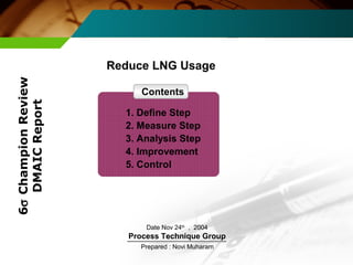 Reduce LNG Usage 
Date Nov 24th , 2004 
Process Technique Group 
Prepared : Novi Muharam 
6s Champion Review 
DMAIC Report 
Contents 
1. Define Step 
2. Measure Step 
3. Analysis Step 
4. Improvement 
5. Control 
 