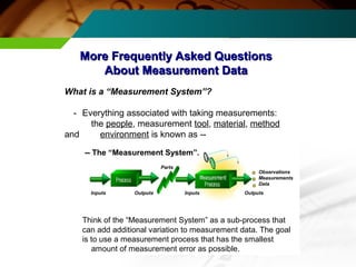 More Frequently AAsskkeedd QQuueessttiioonnss 
AAbboouutt MMeeaassuurreemmeenntt DDaattaa 
What is a “Measurement System”? 
- Everything associated with taking measurements: 
the people, measurement tool, material, method 
and environment is known as -- 
Observations 
Measurements 
Data 
-- The “Measurement System”. 
Parts 
Inputs Outputs Inputs Outputs 
Think of the “Measurement System” as a sub-process that 
can add additional variation to measurement data. The goal 
is to use a measurement process that has the smallest 
amount of measurement error as possible. 
 