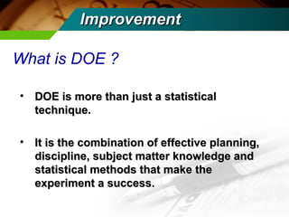 IImmpprroovveemmeenntt 
What is DOE ? 
• DOE is mmoorree tthhaann jjuusstt aa ssttaattiissttiiccaall 
tteecchhnniiqquuee.. 
• IItt iiss tthhee ccoommbbiinnaattiioonn ooff eeffffeeccttiivvee ppllaannnniinngg,, 
ddiisscciipplliinnee,, ssuubbjjeecctt mmaatttteerr kknnoowwlleeddggee aanndd 
ssttaattiissttiiccaall mmeetthhooddss tthhaatt mmaakkee tthhee 
eexxppeerriimmeenntt aa ssuucccceessss.. 
 