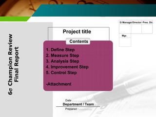 Project title 
Date ………………… 
Department / Team 
Prepared : ………….. 
G ManagerDirector Pres. Dir. 
Mgr. 
6s Champion Review 
Final Report 
Contents 
1. Define Step 
2. Measure Step 
3. Analysis Step 
4. Improvement Step 
5. Control Step 
-Attachment 
 