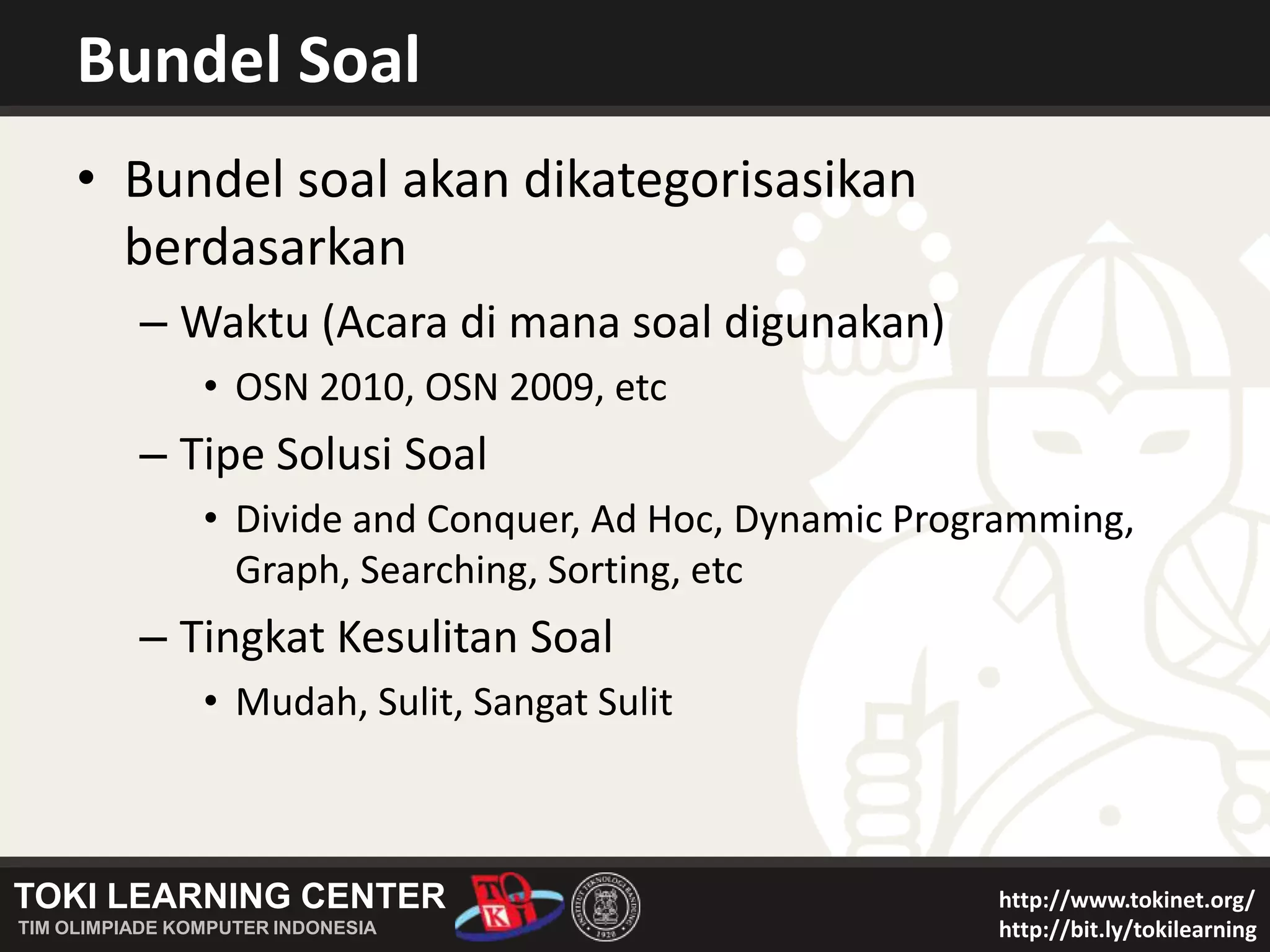 Bundel SoalBundel soal akan dikategorisasikan berdasarkanWaktu (Acara di mana soal digunakan)OSN 2010, OSN 2009, etcTipe Solusi SoalDivide and Conquer, Ad Hoc, Dynamic Programming, Graph, Searching, Sorting, etcTingkat Kesulitan SoalMudah, Sulit, Sangat Sulit