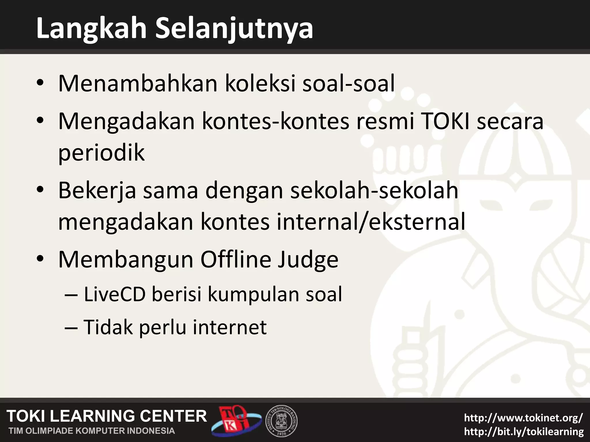 Langkah SelanjutnyaMenambahkan koleksi soal-soalMengadakan kontes-kontes resmi TOKI secara periodikBekerja sama dengan sekolah-sekolah mengadakan kontes internal/eksternalMembangun Offline JudgeLiveCD berisi kumpulan soalTidak perlu internet