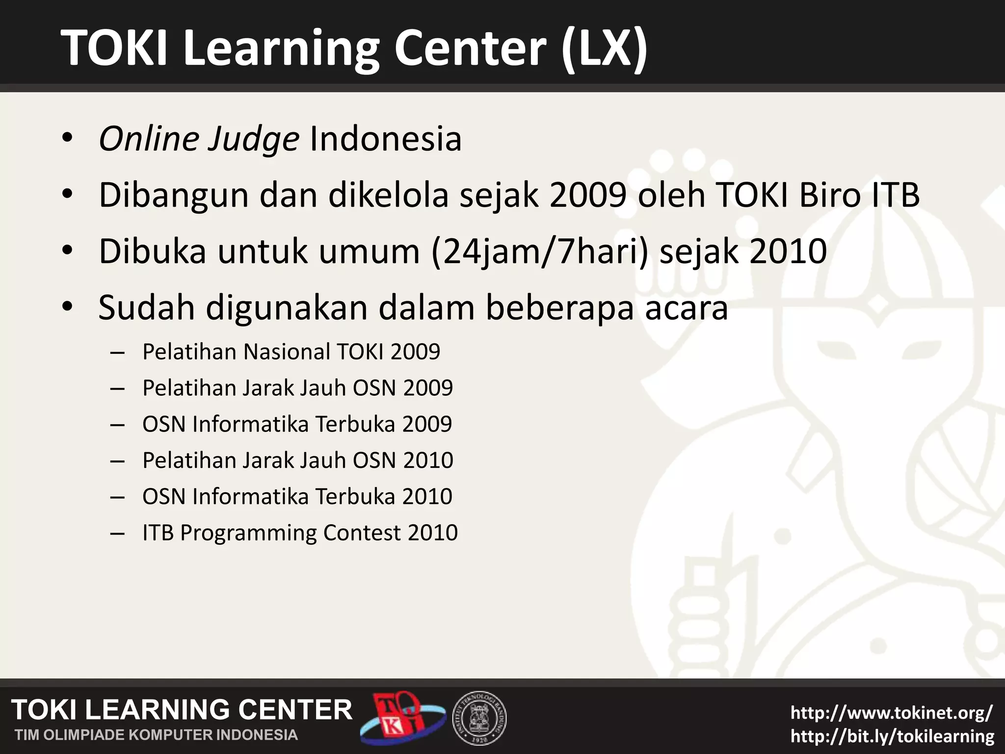 TOKI Learning Center (LX)Online Judge IndonesiaDibangun dan dikelola sejak 2009 oleh TOKI Biro ITBDibuka untuk umum (24jam/7hari) sejak 2010Sudah digunakan dalam beberapa acaraPelatihan Nasional TOKI 2009Pelatihan Jarak Jauh OSN 2009OSN Informatika Terbuka 2009Pelatihan Jarak Jauh OSN 2010OSN Informatika Terbuka 2010ITB Programming Contest 2010