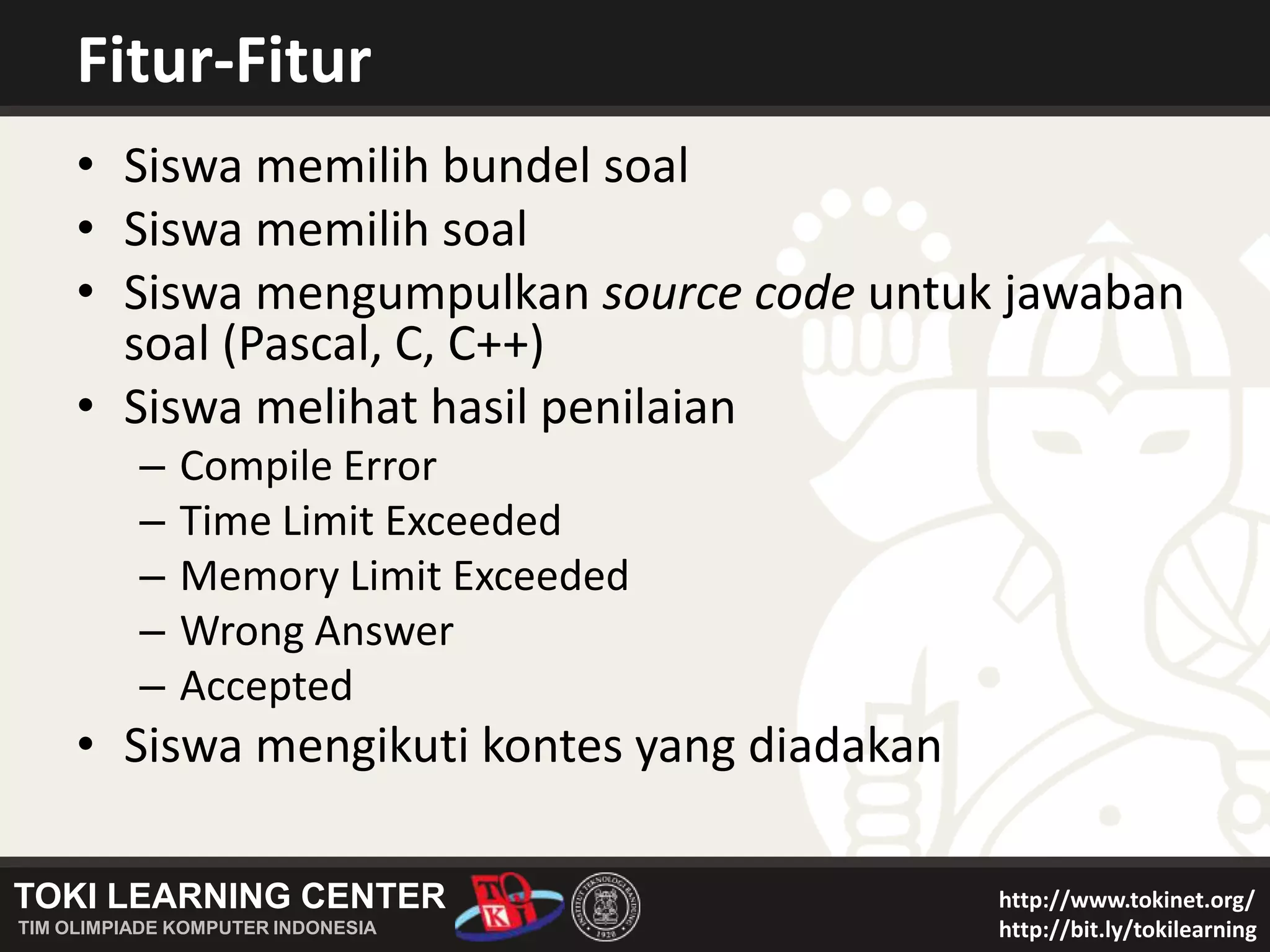 Fitur-FiturSiswa memilih bundel soalSiswa memilih soalSiswa mengumpulkan source code untuk jawaban soal (Pascal, C, C++)Siswa melihat hasil penilaianCompile ErrorTime Limit ExceededMemory Limit ExceededWrong AnswerAcceptedSiswa mengikuti kontes yang diadakan