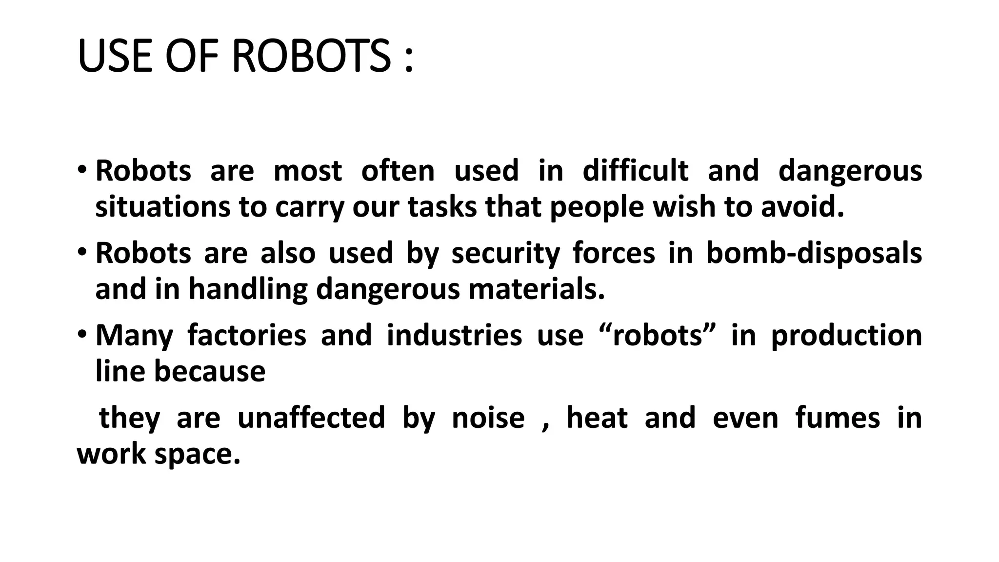 USE OF ROBOTS :
• Robots are most often used in difficult and dangerous
situations to carry our tasks that people wish to avoid.
• Robots are also used by security forces in bomb-disposals
and in handling dangerous materials.
• Many factories and industries use “robots” in production
line because
they are unaffected by noise , heat and even fumes in
work space.
 