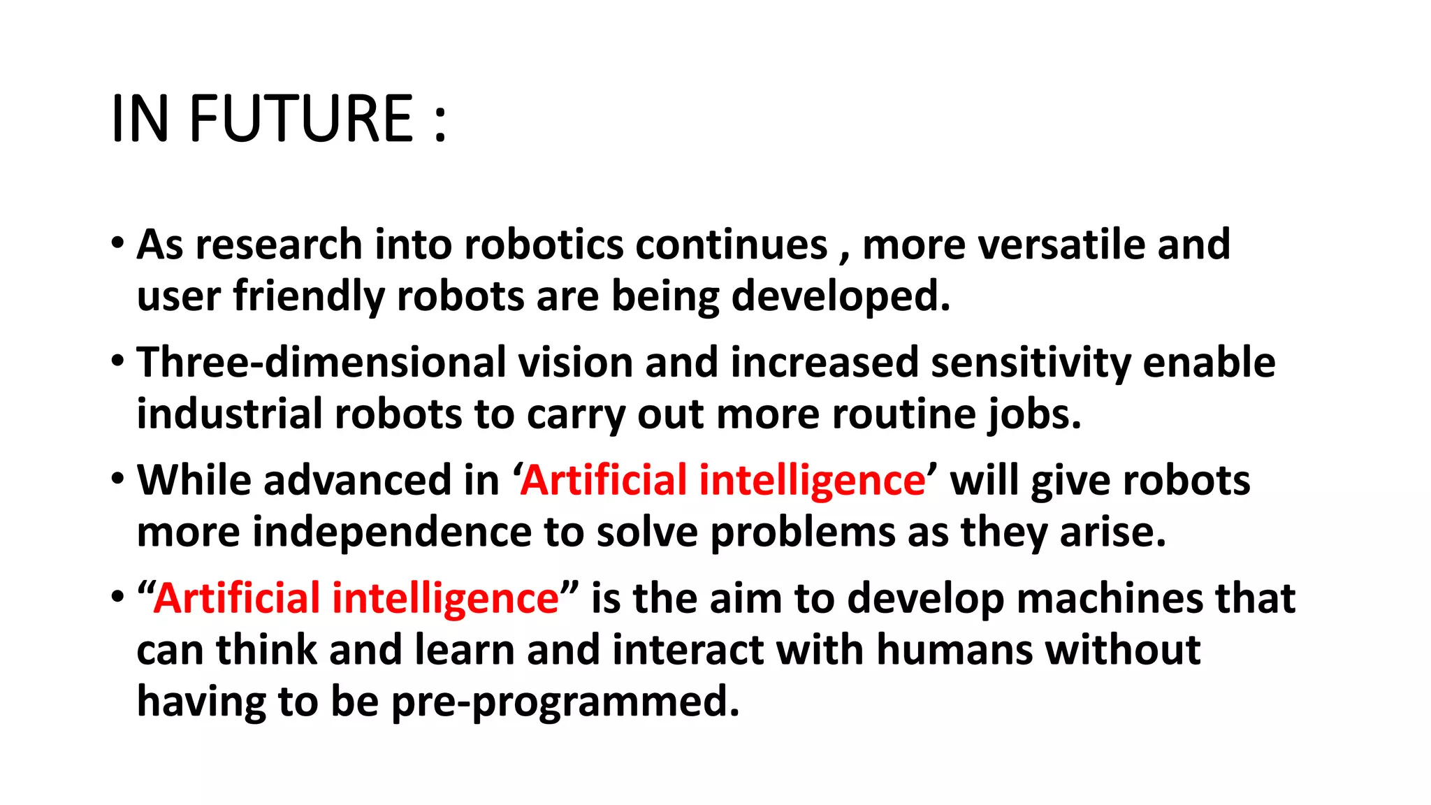 IN FUTURE :
• As research into robotics continues , more versatile and
user friendly robots are being developed.
• Three-dimensional vision and increased sensitivity enable
industrial robots to carry out more routine jobs.
• While advanced in ‘Artificial intelligence’ will give robots
more independence to solve problems as they arise.
• “Artificial intelligence” is the aim to develop machines that
can think and learn and interact with humans without
having to be pre-programmed.
 