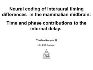 Neural coding of interaural timing
differences in the mammalian midbrain:
Time and phase contributions to the
internal delay.
Torsten Marquardt
UCL EAR Institute,
 