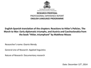 RESEARCH PROPOSAL 
PROFESSIONAL EXPERIENCE REPORT 
ENGLISH LANGUAGE PROGRAMME 
English-Spanish translation of the chapters: Reactions to Hitler’s Policies, The 
March to War: Early diplomatic triumphs, and Austria and Czechoslovakia from 
the book “Hitler, triumphant” by Matthew Moses 
Researcher’s name: Osorio Wendy 
General Line of Research: Applied linguistics 
Nature of Research: Documentary research 
Date: December 12th, 2014 
 