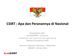CSIRT	
  :	
  Apa	
  dan	
  Peranannya	
  di	
  Nasional	
  
Disampaikan	
  oleh	
  :	
  	
  
IGN	
  MANTRA	
  –	
  Chairman	
  
Peneli:	
  Cyber	
  	
  War,	
  Cyber	
  Crime	
  dan	
  Cyber	
  Security	
  	
  	
  
Indonesia	
  Academic	
  CSIRT	
  
	
  
Seminar	
  Indonesia	
  Honeynet	
  –	
  Ditkaminfo	
  
UBIDAR	
  –	
  20	
  Juni	
  2014	
  
 