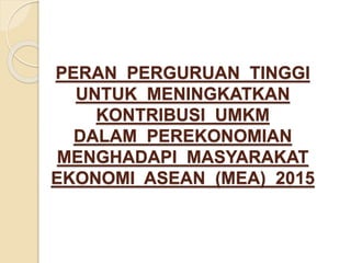 PERAN PERGURUAN TINGGI 
UNTUK MENINGKATKAN 
KONTRIBUSI UMKM 
DALAM PEREKONOMIAN 
MENGHADAPI MASYARAKAT 
EKONOMI ASEAN (MEA) 2015 
 