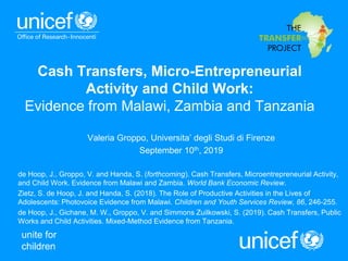 unite for
children
Valeria Groppo, Universita’ degli Studi di Firenze
September 10th, 2019
de Hoop, J., Groppo, V. and Handa, S. (forthcoming). Cash Transfers, Microentrepreneurial Activity,
and Child Work. Evidence from Malawi and Zambia. World Bank Economic Review.
Zietz, S. de Hoop, J. and Handa, S. (2018). The Role of Productive Activities in the Lives of
Adolescents: Photovoice Evidence from Malawi. Children and Youth Services Review, 86, 246-255.
de Hoop, J., Gichane, M. W., Groppo, V. and Simmons Zuilkowski, S. (2019). Cash Transfers, Public
Works and Child Activities. Mixed-Method Evidence from Tanzania.
Cash Transfers, Micro-Entrepreneurial
Activity and Child Work:
Evidence from Malawi, Zambia and Tanzania
 