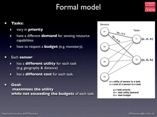 Formal model
  •      Tasks:                                              Sensors

       ‣      vary in priority                                 S1
                                                                                    (e11, c11
                                                                                                        Tasks
                                                                                                )
       ‣      have a different demand for sensing resource               (e
                                                                              12
                                                                                   ,c                           (p1, d1, b1)
              capabilities
                                                                                                         T1
                                                                                    12
                                                                                         )

       ‣      have to respect a budget (e.g. monetary).        S2




  •      Each sensor:
                                                                                                         T2     (p2, d2, b2)
       ‣
                                                               S3
              has a different utility for each task
              (e.g. geography & distance)
       ‣      has a different cost for each task.
                                                               S4

                                                                       e = utility of sensor to a task

  •      Goal:                                                         c = cost of a sensor to a task

         maximizes the utility                                            p = task priority
         while not exceeding the budgets of each task.                    d = task utility demand
                                                                          b = task budget




http://users.cs.cf.ac.uk/D.Pizzocaro                                                                D.Pizzocaro@cs.cf.ac.uk
 