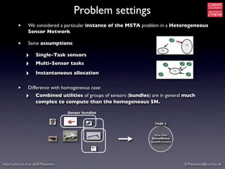 Problem settings
          •      We considered a particular instance of the MSTA problem in a Heterogeneous
                 Sensor Network.
                                                                                                 x
          •      Same assumptions:                                                                   T2

                                                                                T1

               ‣      Single-Task sensors
               ‣      Multi-Sensor tasks

               ‣      Instantaneous allocation
                                                                                            T1




          •      Difference with homogeneous case:
               ‣      Combined utilities of groups of sensors (bundles) are in general much
                      complex to compute than the homogeneous SN.

                                       Sensor bundles


                                                                          TASK 1


                                                                          Area video
                                                                        Surveillance
                                                                       (possible threats)




http://users.cs.cf.ac.uk/D.Pizzocaro                                                                 D.Pizzocaro@cs.cf.ac.uk
 