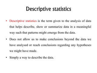 Descriptive statistics
• Descriptive statistics is the term given to the analysis of data
that helps describe, show or summarize data in a meaningful
way such that patterns might emerge from the data.
• Does not allow us to make conclusions beyond the data we
have analysed or reach conclusions regarding any hypotheses
we might have made.
• Simply a way to describe the data.
 