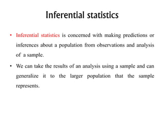Inferential statistics
• Inferential statistics is concerned with making predictions or
inferences about a population from observations and analysis
of a sample.
• We can take the results of an analysis using a sample and can
generalize it to the larger population that the sample
represents.
 