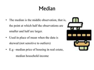 Median
• The median is the middle observation, that is,
the point at which half the observations are
smaller and half are larger.
• Used in place of mean when the data is
skewed (not sensitive to outliers)
• E.g –median price of housing in real estate,
median household income
 