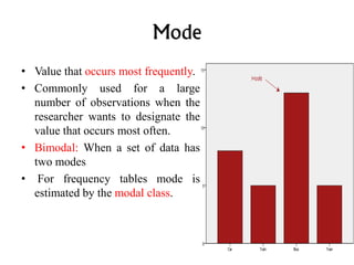 Mode
• Value that occurs most frequently.
• Commonly used for a large
number of observations when the
researcher wants to designate the
value that occurs most often.
• Bimodal: When a set of data has
two modes
• For frequency tables mode is
estimated by the modal class.
 