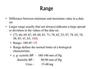 Range
• Difference between minimum and maximum value in a data
set
• Larger range usually (but not always) indicates a large spread
or deviation in the values of the data set.
• (73, 66, 69, 67, 49, 60, 81, 71, 78, 62, 53, 87, 74, 65, 74,
50, 85, 45, 63, 100)
• Range- 100-45 =55
• Range defines the normal limits of a biological
characteristic.
• e. g- systolic BP – 100-140 mm of Hg
diastolic BP - 80-90 mm of Hg
Urea - 15-40 mg
 