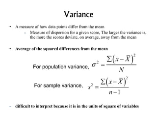 Variance
• A measure of how data points differ from the mean
– Measure of dispersion for a given score, The larger the variance is,
the more the scores deviate, on average, away from the mean
• Average of the squared differences from the mean
– difficult to interpret because it is in the units of square of variables
For population variance,
 
2
2
x X
N

 

For sample variance,
 
2
2
1
x X
s
n
 


 