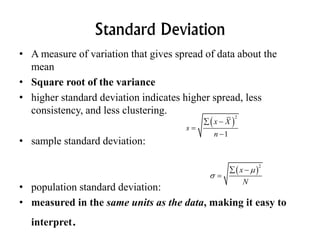 Standard Deviation
• A measure of variation that gives spread of data about the
mean
• Square root of the variance
• higher standard deviation indicates higher spread, less
consistency, and less clustering.
• sample standard deviation:
• population standard deviation:
• measured in the same units as the data, making it easy to
interpret.
 
2
1
x X
s
n
 


 
2
x
N


 

 