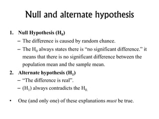 Null and alternate hypothesis
1. Null Hypothesis (H0)
– The difference is caused by random chance.
– The H0 always states there is “no significant difference.” it
means that there is no significant difference between the
population mean and the sample mean.
2. Alternate hypothesis (H1)
– “The difference is real”.
– (H1) always contradicts the H0.
• One (and only one) of these explanations must be true.
 