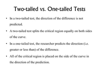 Two-tailed vs. One-tailed Tests
• In a two-tailed test, the direction of the difference is not
predicted.
• A two-tailed test splits the critical region equally on both sides
of the curve.
• In a one-tailed test, the researcher predicts the direction (i.e.
greater or less than) of the difference.
• All of the critical region is placed on the side of the curve in
the direction of the prediction.
 