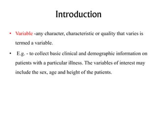 Introduction
• Variable -any character, characteristic or quality that varies is
termed a variable.
• E.g. - to collect basic clinical and demographic information on
patients with a particular illness. The variables of interest may
include the sex, age and height of the patients.
 