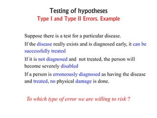 Testing of hypotheses
Type I and Type II Errors. Example
Suppose there is a test for a particular disease.
If the disease really exists and is diagnosed early, it can be
successfully treated
If it is not diagnosed and not treated, the person will
become severely disabled
If a person is erroneously diagnosed as having the disease
and treated, no physical damage is done.
To which type of error we are willing to risk ?
 
