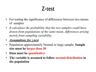 Z-test
• For testing the significance of differences between two means
of samples
• It calculates the probability that the two samples could have
drawn from populations of the same mean, differences arising
merely from sampling variability.
• Assumptions for z-test
• Population approximately Normal or large sample. Sample
size must be larger than 30
• Data must be quantitative
• The variable is assumed to follow normal distribution in
the population
 