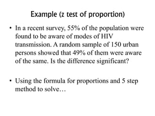 Example (z test of proportion)
• In a recent survey, 55% of the population were
found to be aware of modes of HIV
transmission. A random sample of 150 urban
persons showed that 49% of them were aware
of the same. Is the difference significant?
• Using the formula for proportions and 5 step
method to solve…
 