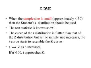 t test
• When the sample size is small (approximately < 30)
then the Student’s t distribution should be used
• The test statistic is known as “t”.
• The curve of the t distribution is flatter than that of
the Z distribution but as the sample size increases, the
t-curve starts to resemble the Z-curve
• t Z as n increases,
If n>100, t approaches Z.
 
