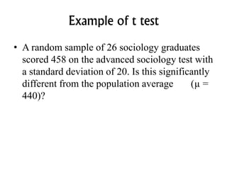 Example of t test
• A random sample of 26 sociology graduates
scored 458 on the advanced sociology test with
a standard deviation of 20. Is this significantly
different from the population average (µ =
440)?
 