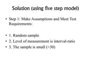 Solution (using five step model)
• Step 1: Make Assumptions and Meet Test
Requirements:
• 1. Random sample
• 2. Level of measurement is interval-ratio
• 3. The sample is small (<30)
 