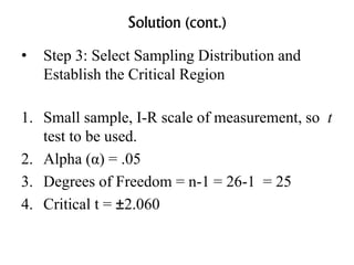 Solution (cont.)
• Step 3: Select Sampling Distribution and
Establish the Critical Region
1. Small sample, I-R scale of measurement, so t
test to be used.
2. Alpha (α) = .05
3. Degrees of Freedom = n-1 = 26-1 = 25
4. Critical t = ±2.060
 