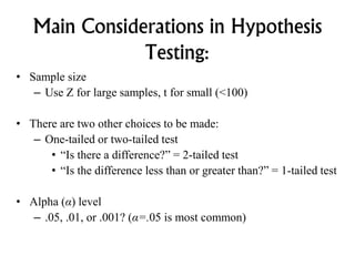 Main Considerations in Hypothesis
Testing:
• Sample size
– Use Z for large samples, t for small (<100)
• There are two other choices to be made:
– One-tailed or two-tailed test
• “Is there a difference?” = 2-tailed test
• “Is the difference less than or greater than?” = 1-tailed test
• Alpha (α) level
– .05, .01, or .001? (α=.05 is most common)
 