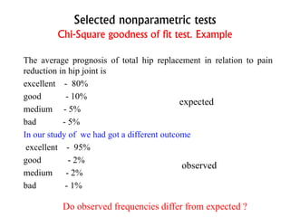 Selected nonparametric tests
Chi-Square goodness of fit test. Example
The average prognosis of total hip replacement in relation to pain
reduction in hip joint is
excellent - 80%
good - 10%
medium - 5%
bad - 5%
In our study of we had got a different outcome
excellent - 95%
good - 2%
medium - 2%
bad - 1%
expected
observed
Do observed frequencies differ from expected ?
 