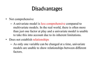 Disadvantages
• Not comprehensive
– A univariate model is less comprehensive compared to
multivariate models. In the real world, there is often more
than just one factor at play and a univariate model is unable
to take this into account due to its inherent limitations.
• Does not establish relationships
– As only one variable can be changed at a time, univariate
models are unable to show relationships between different
factors.
 