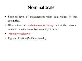 Nominal scale
• Simplest level of measurement when data values fit into
categories.
• Observations are dichotomous or binary in that the outcome
can take on only one of two values: yes or no.
• Mutually exclusive.
• E.g sex of patient(M/F), nationality
 