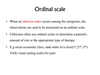 Ordinal scale
• When an inherent order occurs among the categories, the
observations are said to be measured on an ordinal scale.
• Clinicians often use ordinal scales to determine a patient's
amount of risk or the appropriate type of therapy.
• E.g socio-economic class, rank order of a class(1st,2nd, 3rd)
VAS( visual analog scale) for pain
 