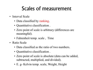 Scales of measurement
• Interval Scale
• Data classified by ranking.
• Quantitative classification .
• Zero point of scale is arbitrary (differences are
meaningful).
• Fahrenheit temp. scale , Time
• Ratio Scale
• Data classified as the ratio of two numbers.
• Quantitative classification .
• Zero point of scale is absolute (data can be added,
subtracted, multiplied, and divided).
• E. g- Kelvin temp. scale, Weight, Height
 