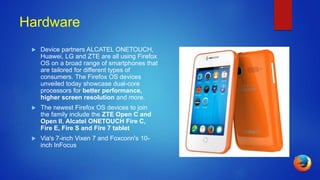 Hardware
 Device partners ALCATEL ONETOUCH,
Huawei, LG and ZTE are all using Firefox
OS on a broad range of smartphones that
are tailored for different types of
consumers. The Firefox OS devices
unveiled today showcase dual-core
processors for better performance,
higher screen resolution and more.
 The newest Firefox OS devices to join
the family include the ZTE Open C and
Open II, Alcatel ONETOUCH Fire C,
Fire E, Fire S and Fire 7 tablet
 Via's 7-inch Vixen 7 and Foxconn's 10-
inch InFocus
 