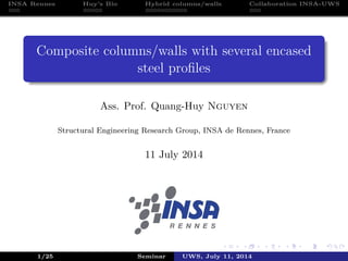 INSA Rennes Huy’s Bio Hybrid columns/walls Collaboration INSA-UWS
Composite columns/walls with several encased
steel proﬁles
Ass. Prof. Quang-Huy Nguyen
Structural Engineering Research Group, INSA de Rennes, France
11 July 2014
1/25 Seminar UWS, July 11, 2014
 
