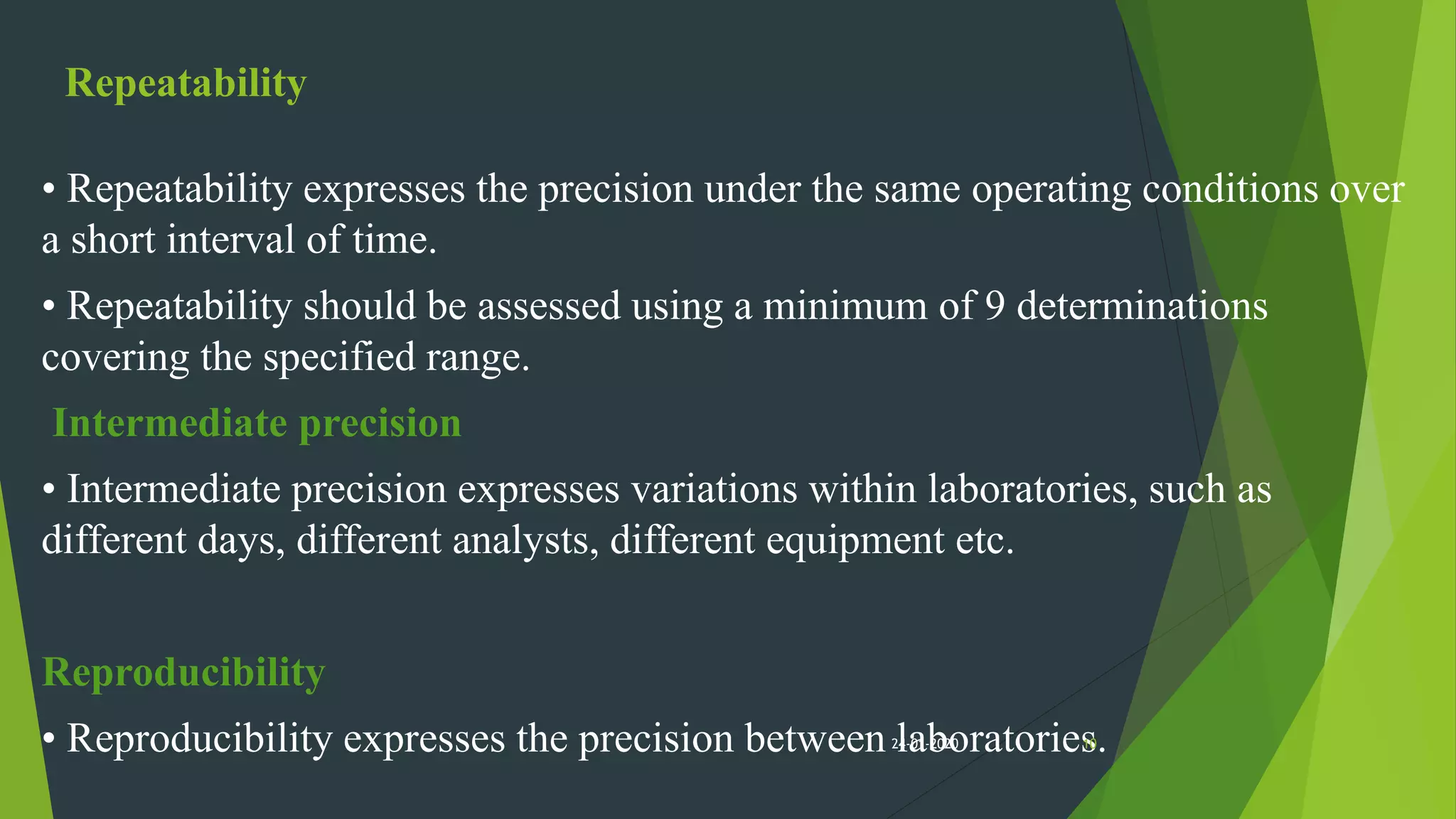 Repeatability
• Repeatability expresses the precision under the same operating conditions over
a short interval of time.
• Repeatability should be assessed using a minimum of 9 determinations
covering the specified range.
Intermediate precision
• Intermediate precision expresses variations within laboratories, such as
different days, different analysts, different equipment etc.
Reproducibility
• Reproducibility expresses the precision between laboratories.1024-01-2020
 