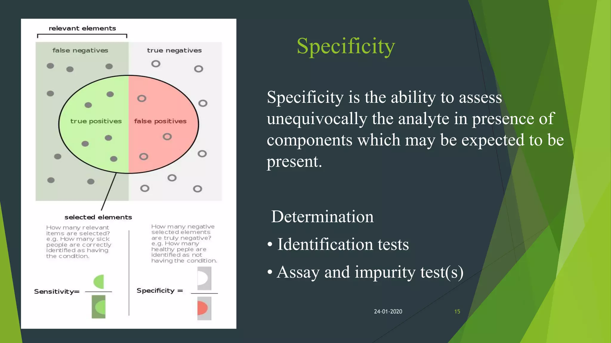 Specificity
Specificity is the ability to assess
unequivocally the analyte in presence of
components which may be expected to be
present.
Determination
• Identification tests
• Assay and impurity test(s)
1524-01-2020
 