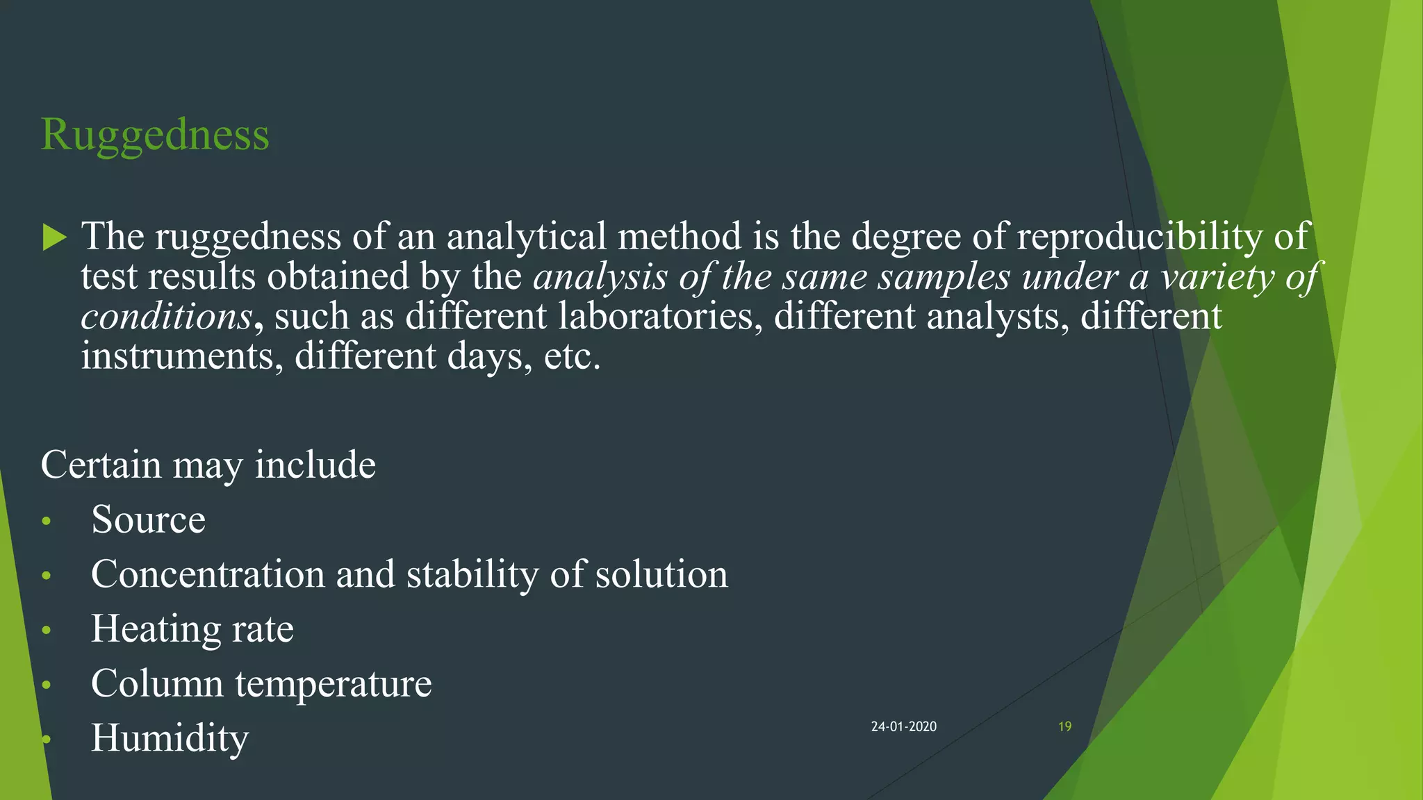 Ruggedness
 The ruggedness of an analytical method is the degree of reproducibility of
test results obtained by the analysis of the same samples under a variety of
conditions, such as different laboratories, different analysts, different
instruments, different days, etc.
Certain may include
• Source
• Concentration and stability of solution
• Heating rate
• Column temperature
• Humidity 1924-01-2020
 